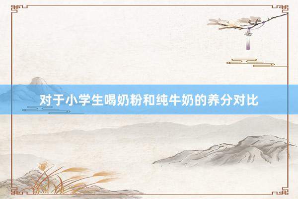 对于小学生喝奶粉和纯牛奶的养分对比